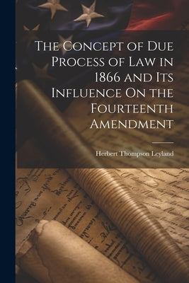 The Concept of Due Process of Law in 1866 and Its Influence On the Fourteenth Amendment by Leyland, Herbert Thompson