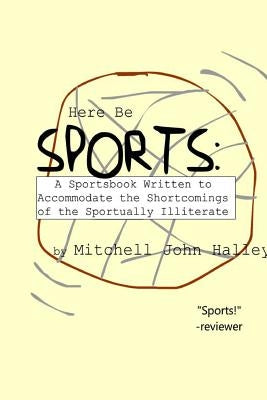 Here Be Sports: A Sportsbook Written to Accommodate the Shortcomings of the Sportually Illiterate by Halley, Mitchell John