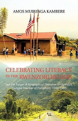 Celebrating Literacy in the Rwenzori Region: Lest We Forget: A Biographical Narrative of Uganda's Youngest Member of Parliament, 1980-1985 by Kambere, Amos Mubunga