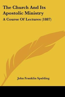 The Church And Its Apostolic Ministry: A Course Of Lectures (1887) by Spalding, John Franklin