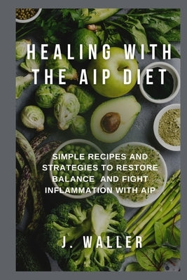 Healing with the AIP Diet: Simple Recipes and Strategies to Restore Balance and Fight Inflammation with AIP by Waller, J.