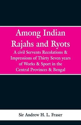 Among Indian Rajahs and Ryots: A Civil Servant's Recollections and Impressions of Thirty-seven Years of Works and Sport in the Central Provinces and by H. L. Fraser, Andrew
