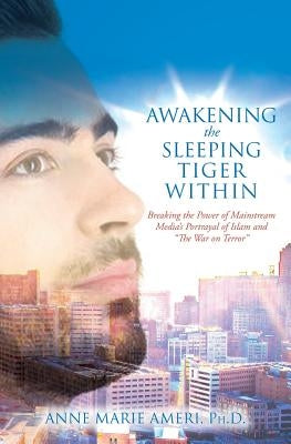 Awakening the Sleeping Tiger Within: Breaking the Power of Mainstream Media's Portrayal of Islam and "The War on Terror" by Ameri, Ph. D. Anne Marie