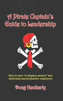 A Pirate Captain's Guide to Leadership: How to turn "workplace pirates" into motivated and productive employees by Heatherly, Doug