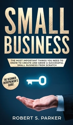 Small Business: The Most Important Things you Need to Know to Create and Grow a Successful Small Business from Scratch by Parker, Robert S.