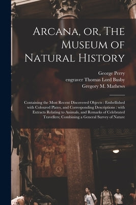 Arcana, or, The Museum of Natural History: Containing the Most Recent Discovered Objects: Embellished With Coloured Plates, and Corresponding Descript by Perry, George B. 1771