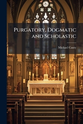 Purgatory, Dogmatic and Scholastic: The Various Questions Connected With it Considered and Proved by Canty, Michael