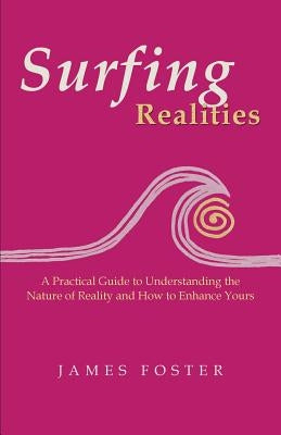 Surfing Realities: A Practical Guide to Understanding the Nature of Reality and How to Enhance Yours by Foster, James