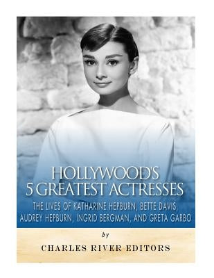 Hollywood's 5 Greatest Actresses: The Lives of Katharine Hepburn, Bette Davis, Audrey Hepburn, Ingrid Bergman, and Greta Garbo by Charles River
