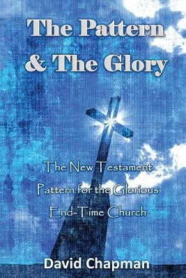 The Pattern & The Glory: The New Testament Pattern for the Glorious End-Time Church by Chapman, David