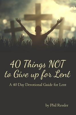 40 Things Not to Give Up for Lent: A 40 Day Devotional Guide for Lent by Ressler, Phil