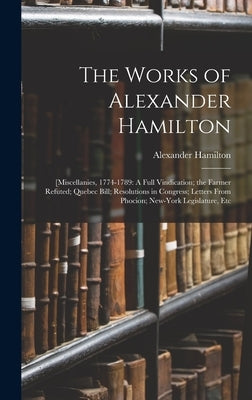 The Works of Alexander Hamilton: [Miscellanies, 1774-1789: A Full Vindication; the Farmer Refuted; Quebec Bill; Resolutions in Congress; Letters From by Hamilton, Alexander