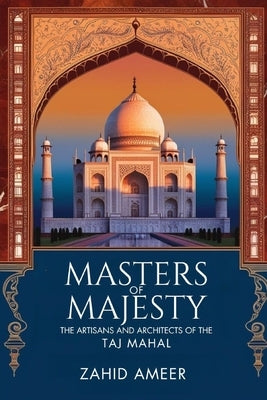 Masters of Majesty: The Artisans and Architects Behind the Taj Mahal by Ameer, Zahid