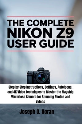 The Complete Nikon Z9 User Guide: Step by Step Instructions, Settings, Autofocus, and 4K Video Techniques to Master the Flagship Mirrorless Camera for by Horan, Joseph G.