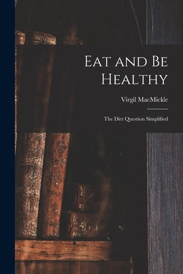 Eat and Be Healthy: the Diet Question Simplified by Macmickle, Virgil 1887-1975?