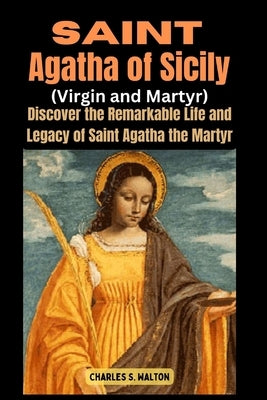 Saint Agatha of Sicily (Virgin and Martyr): Discover the Remarkable Life and Legacy of Saint Agatha the Martyr by Walton, Charles S.
