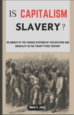 Is Capitalism Slavery?: An Insight Of The Various Systems Of Exploitation And Inequality In The Twenty-First Century by Jack, Greg V.
