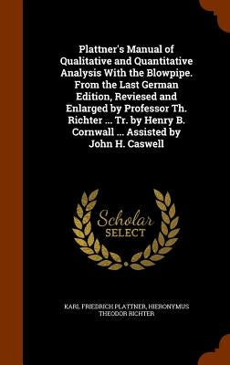 Plattner's Manual of Qualitative and Quantitative Analysis With the Blowpipe. From the Last German Edition, Reviesed and Enlarged by Professor Th. Ric by Plattner, Karl Friedrich