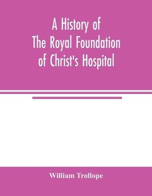 A history of the royal foundation of Christ's Hospital: with an account of the plan of education, the internal economy of the institution, and memoirs by Trollope, William