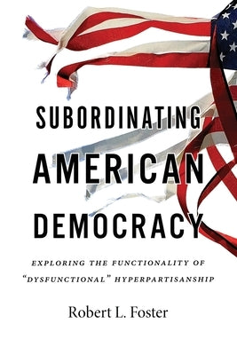 Subordinating American Democracy: Exploring the Functionality of "Dysfunctional" Hyperpartisanship by Foster, Robert L.