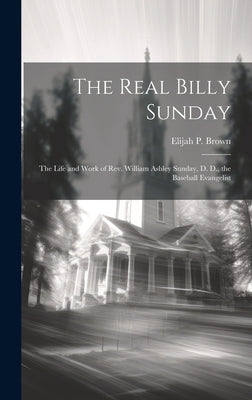 The Real Billy Sunday: The Life and Work of Rev. William Ashley Sunday, D. D., the Baseball Evangelist by Brown, Elijah P.