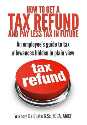 How to get a tax refund and pay less tax in future: An employee's guide to tax allowances hidden in plain view by Da Costa, Wisdom M.