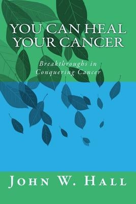 You CAN Heal Your Cancer: Breakthroughs in Conquering Cancer by Hall, John W.