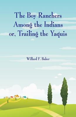 The Boy Ranchers Among the Indians: Trailing the Yaquis by Baker, Willard F.