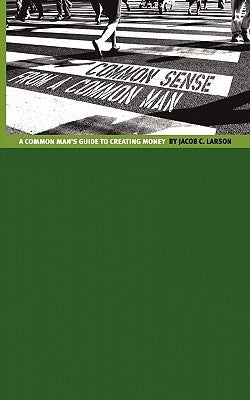 Common Sense from a Common Man: The Common Man's Guide to Creating Money by Larson, Jacob C.