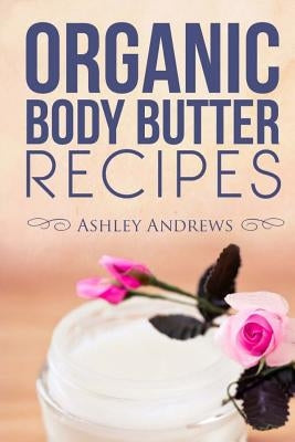 Organic Body Butter Recipes: Easy Homemade Recipes That Will Nourish Your Skin by Andrews, Ashley
