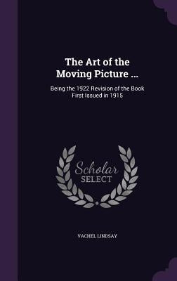 The Art of the Moving Picture ...: Being the 1922 Revision of the Book First Issued in 1915 by Lindsay, Vachel