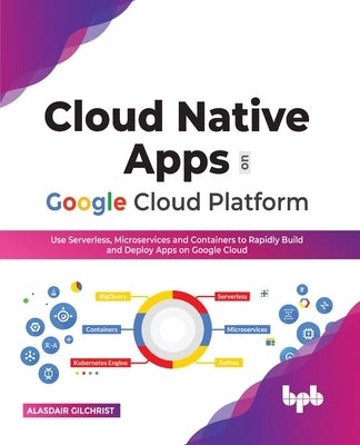 Cloud Native Apps on Google Cloud Platform: Use Serverless, Microservices and Containers to Rapidly Build and Deploy Apps on Google Cloud by Gilchrist, Alasdair