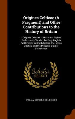 Origines Celticae (A Fragment) and Other Contributions to the History of Britain: I. Origines Celticæ. Ii. Historical Papers. Pudens and Claudia. the by Stubbs, William