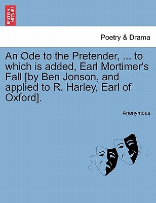 An Ode to the Pretender, ... to Which Is Added, Earl Mortimer's Fall [by Ben Jonson, and Applied to R. Harley, Earl of Oxford]. by Anonymous