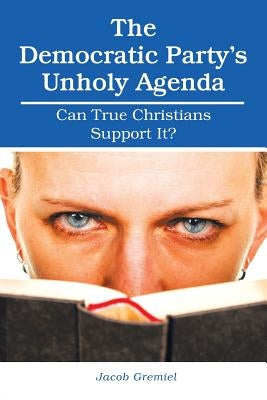The Democratic Party'S Unholy Agenda: Can True Christians Support It? by Gremiel, Jacob