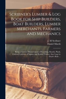 Scribner's Lumber & Log Book for Ship Builders, Boat Builders, Lumber Merchants, Farmers and Mechanics [microform]: Being a Correct Measurement of Sca by Scribner, J. M.