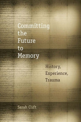 Committing the Future to Memory: History, Experience, Trauma by Clift, Sarah