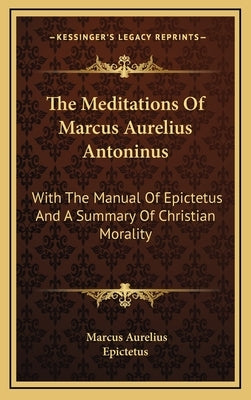 The Meditations Of Marcus Aurelius Antoninus: With The Manual Of Epictetus And A Summary Of Christian Morality by Aurelius, Marcus