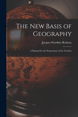 The New Basis of Geography: A Manual for the Preparation of the Teacher by Redway, Jacques Wardlaw