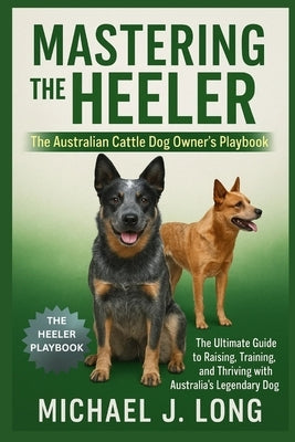 Mastering the Heeler: The Australian Cattle Dog Owner's Playbook: The Ultimate Guide to Raising, Training, and Thriving with Australia's Legendary Wor by J. Long, Michael