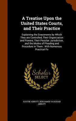 A Treatise Upon the United States Courts, and Their Practice: Explaining the Enactments by Which They are Controlled, Their Organization and Powers, T by Abbott, Austin