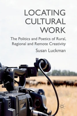 Locating Cultural Work: The Politics and Poetics of Rural, Regional and Remote Creativity by Luckman, S.