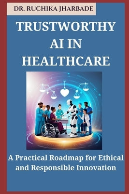 Trustworthy AI in Healthcare: A Practical Roadmap for Ethical and Responsible Innovation by Jharbade, Ruchika