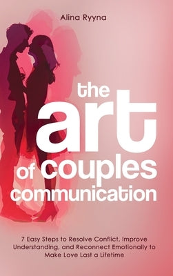 The Art of Couples Communication: 7 Easy Steps to Resolve Conflict, Improve Understanding, and Reconnect Emotionally to Make Love Last a Lifetime by Ryyna, Alina