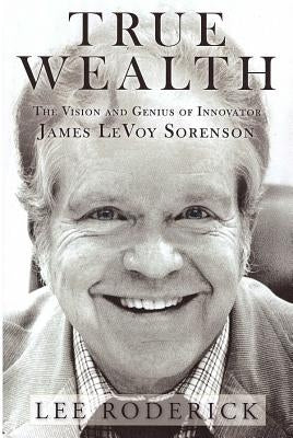 True Wealth: The Vision and Genius of Innovator James Levoy Sorenson by Roderick, Lee