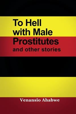 To Hell with Male Prostitutes and other stories by Ahabwe, Venansio