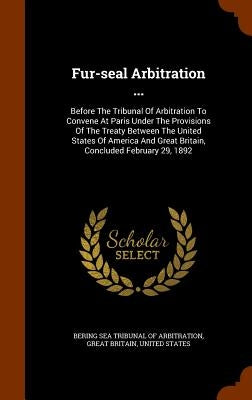 Fur-seal Arbitration ...: Before The Tribunal Of Arbitration To Convene At Paris Under The Provisions Of The Treaty Between The United States Of by Bering Sea Tribunal of Arbitration