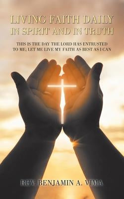 Living Faith Daily in Spirit and in Truth: This Is the Day the Lord Has Entrusted to Me; Let Me Live My Faith as Best as I Can by Vima, Benjamin A.