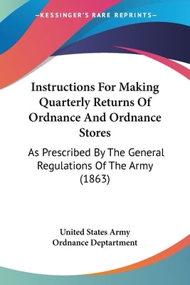 Instructions For Making Quarterly Returns Of Ordnance And Ordnance Stores: As Prescribed By The General Regulations Of The Army (1863) by United States Army Ordnance Deptartment