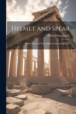Helmet and Spear; Stories From the Wars of the Greeks and Romans by Church, Alfred John 1829-1912